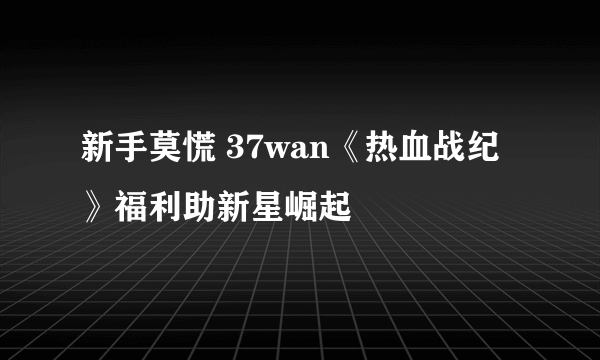 新手莫慌 37wan《热血战纪》福利助新星崛起