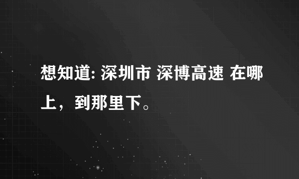 想知道: 深圳市 深博高速 在哪上，到那里下。