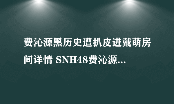 费沁源黑历史遭扒皮进戴萌房间详情 SNH48费沁源几岁啦年龄多大