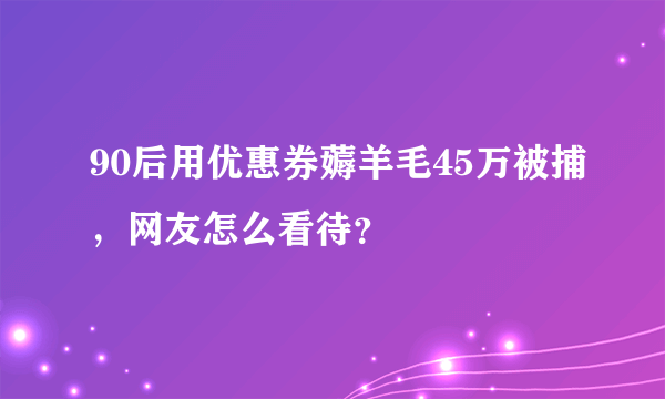 90后用优惠券薅羊毛45万被捕，网友怎么看待？