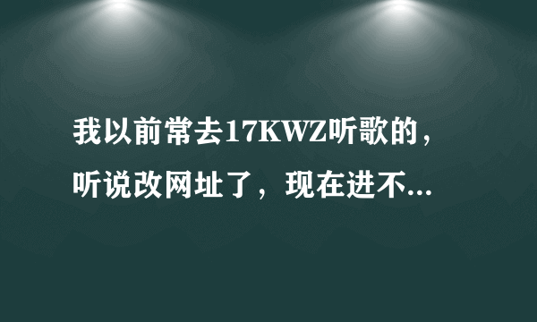 我以前常去17KWZ听歌的，听说改网址了，现在进不去了哦，请问有谁知道新网址是哪个？谢谢！！