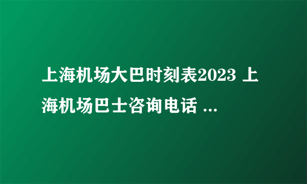 上海机场大巴时刻表2023 上海机场巴士咨询电话 上海浦东机场大巴时刻表及线路