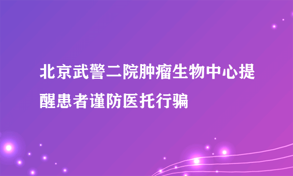 北京武警二院肿瘤生物中心提醒患者谨防医托行骗