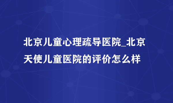 北京儿童心理疏导医院_北京天使儿童医院的评价怎么样