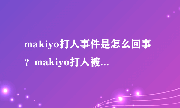 makiyo打人事件是怎么回事？makiyo打人被判了多久？_飞外网