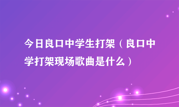 今日良口中学生打架（良口中学打架现场歌曲是什么）