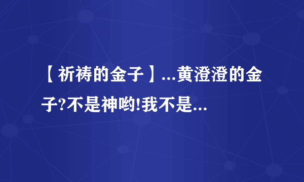 【祈祷的金子】...黄澄澄的金子?不是神哟!我不是徒然向它祈祷它...