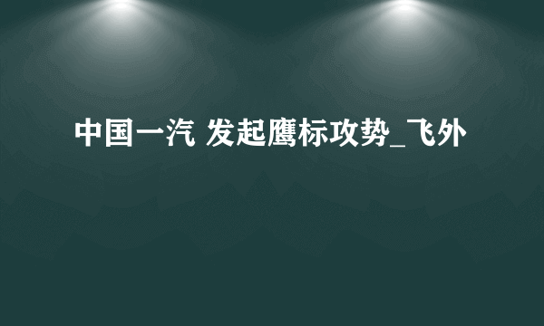 中国一汽 发起鹰标攻势_飞外