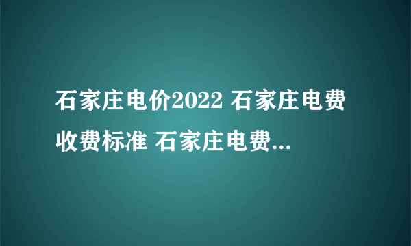 石家庄电价2022 石家庄电费收费标准 石家庄电费价格多少钱一度