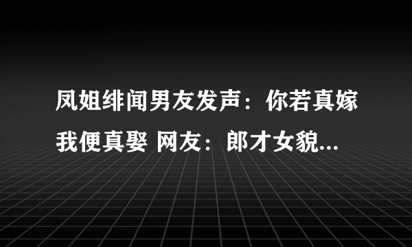 凤姐绯闻男友发声：你若真嫁我便真娶 网友：郎才女貌-飞外网