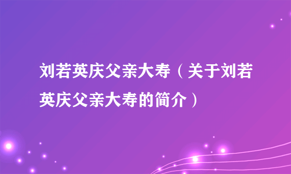 刘若英庆父亲大寿（关于刘若英庆父亲大寿的简介）