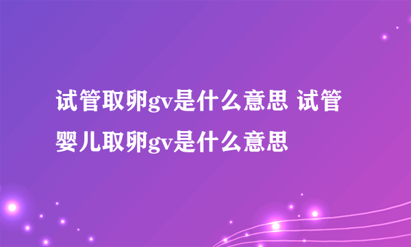 试管取卵gv是什么意思 试管婴儿取卵gv是什么意思