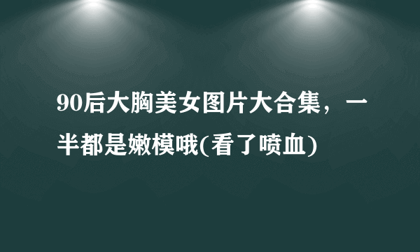 90后大胸美女图片大合集，一半都是嫩模哦(看了喷血) 