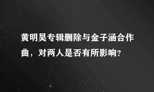 黄明昊专辑删除与金子涵合作曲，对两人是否有所影响？