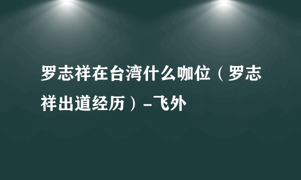 罗志祥在台湾什么咖位（罗志祥出道经历）-飞外