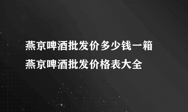 燕京啤酒批发价多少钱一箱 燕京啤酒批发价格表大全