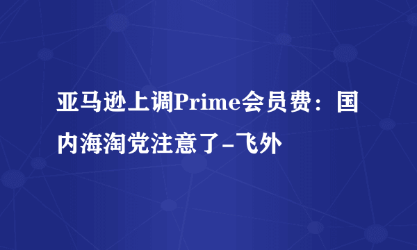 亚马逊上调Prime会员费：国内海淘党注意了-飞外