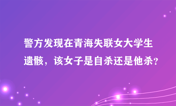 警方发现在青海失联女大学生遗骸，该女子是自杀还是他杀？