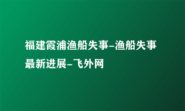 福建霞浦渔船失事-渔船失事最新进展-飞外网