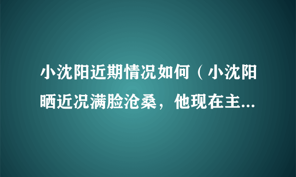 小沈阳近期情况如何（小沈阳晒近况满脸沧桑，他现在主要做什么工作）