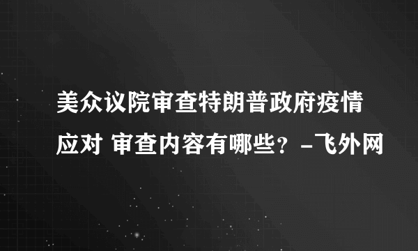 美众议院审查特朗普政府疫情应对 审查内容有哪些？-飞外网