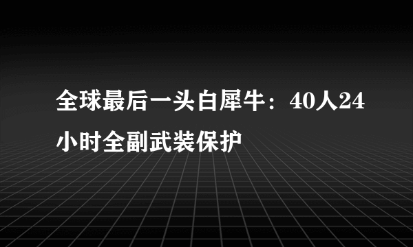 全球最后一头白犀牛：40人24小时全副武装保护