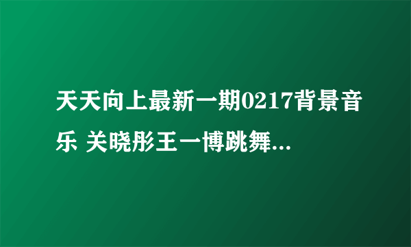 天天向上最新一期0217背景音乐 关晓彤王一博跳舞插曲是什么_飞外网