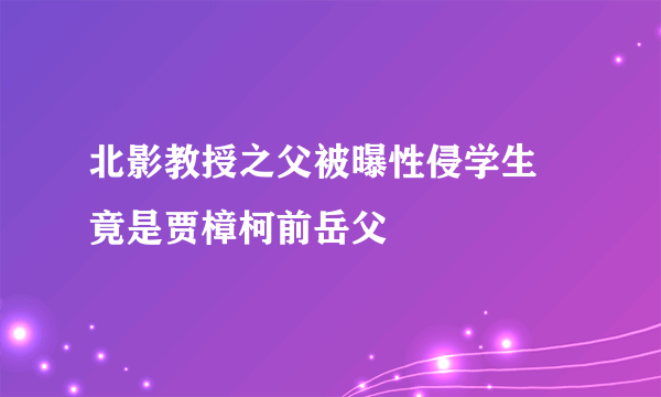 北影教授之父被曝性侵学生 竟是贾樟柯前岳父