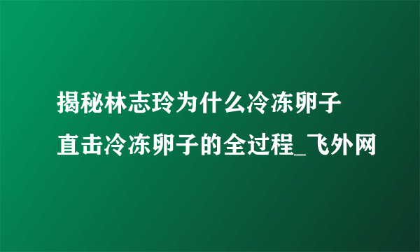 揭秘林志玲为什么冷冻卵子 直击冷冻卵子的全过程_飞外网