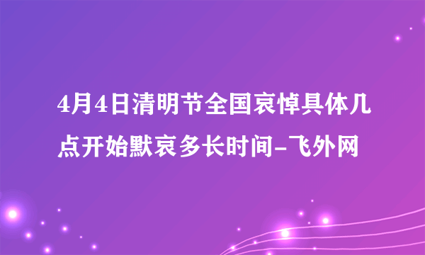 4月4日清明节全国哀悼具体几点开始默哀多长时间-飞外网