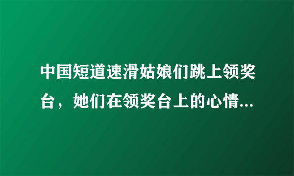 中国短道速滑姑娘们跳上领奖台，她们在领奖台上的心情是怎样的？