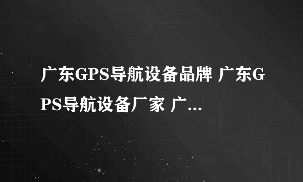 广东GPS导航设备品牌 广东GPS导航设备厂家 广东有哪些GPS导航设备品牌【品牌库】