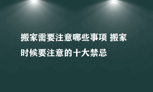 搬家需要注意哪些事项 搬家时候要注意的十大禁忌