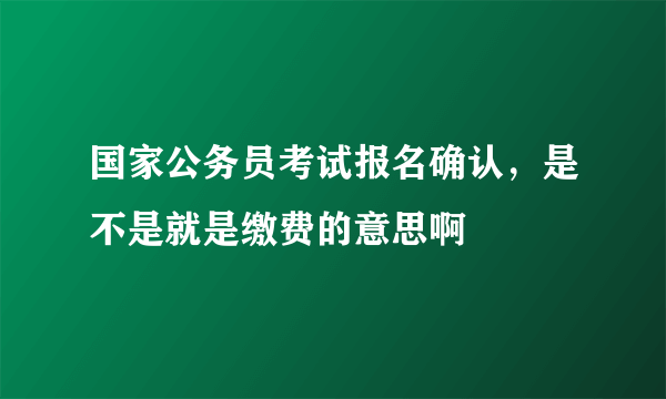 国家公务员考试报名确认，是不是就是缴费的意思啊