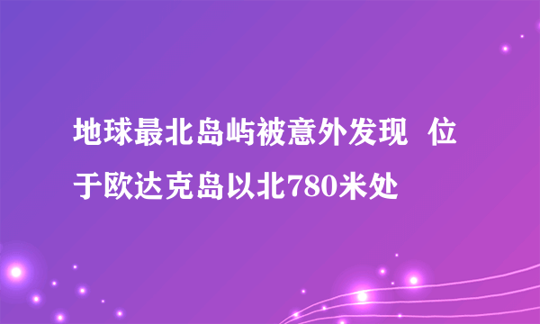 地球最北岛屿被意外发现  位于欧达克岛以北780米处