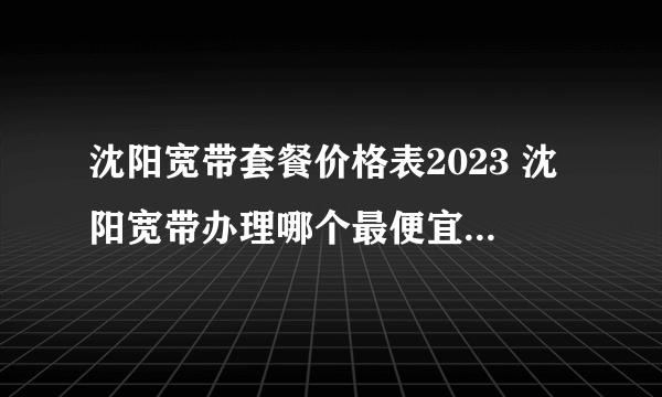 沈阳宽带套餐价格表2023 沈阳宽带办理哪个最便宜 沈阳宽带价格2023