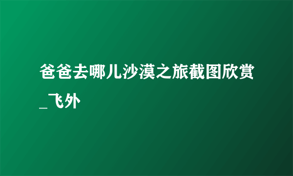 爸爸去哪儿沙漠之旅截图欣赏_飞外