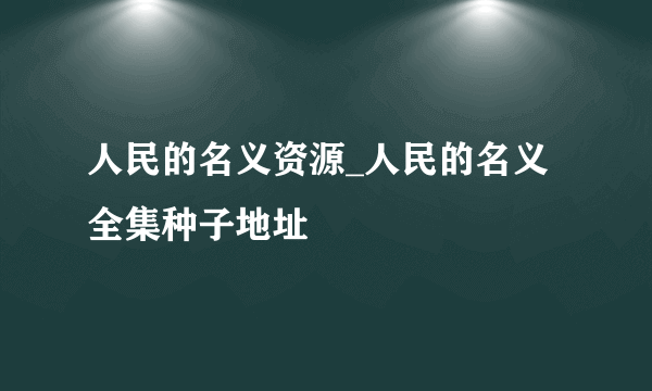 人民的名义资源_人民的名义全集种子地址