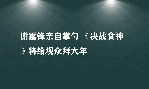 谢霆锋亲自掌勺 《决战食神》将给观众拜大年