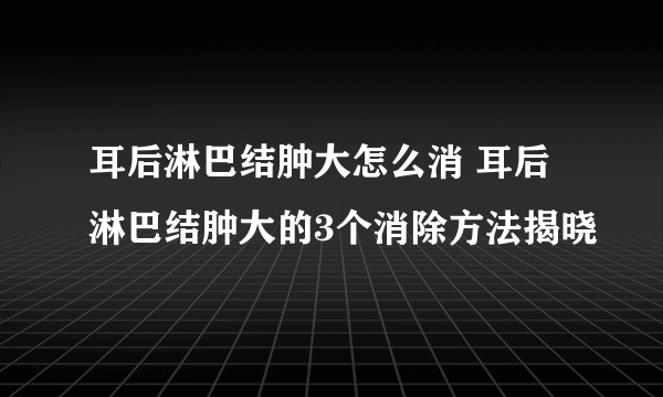 耳后淋巴结肿大怎么消 耳后淋巴结肿大的3个消除方法揭晓