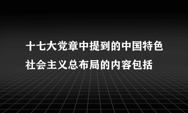 十七大党章中提到的中国特色社会主义总布局的内容包括