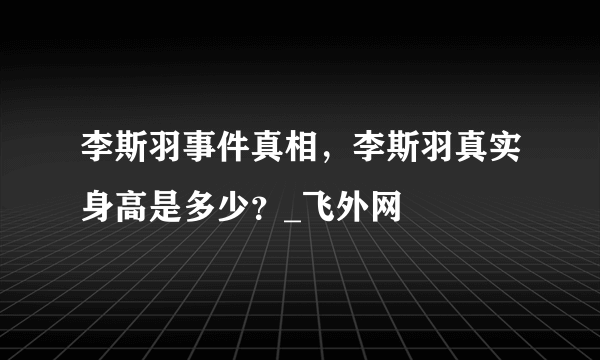 李斯羽事件真相，李斯羽真实身高是多少？_飞外网