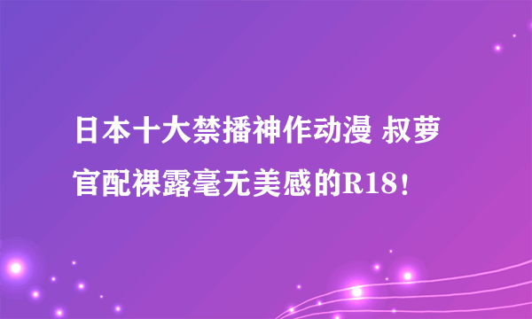 日本十大禁播神作动漫 叔萝官配裸露毫无美感的R18！