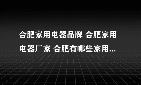 合肥家用电器品牌 合肥家用电器厂家 合肥有哪些家用电器品牌【品牌库】