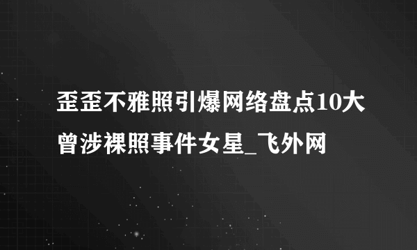 歪歪不雅照引爆网络盘点10大曾涉裸照事件女星_飞外网