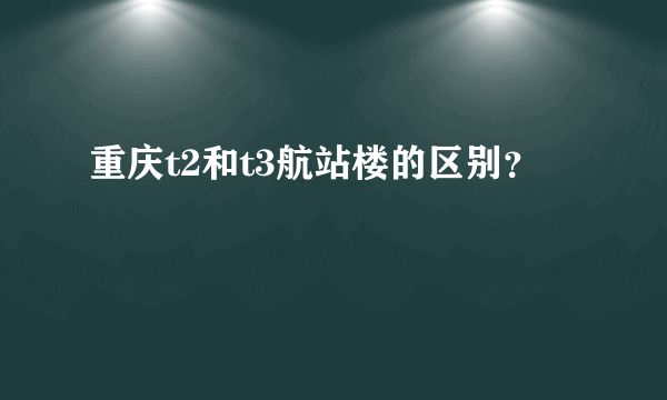 重庆t2和t3航站楼的区别？