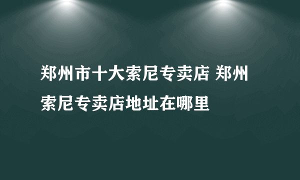 郑州市十大索尼专卖店 郑州索尼专卖店地址在哪里