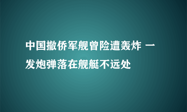 中国撤侨军舰曾险遭轰炸 一发炮弹落在舰艇不远处