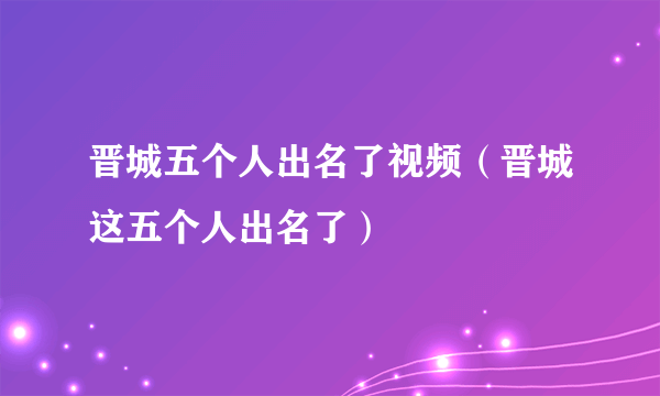 晋城五个人出名了视频（晋城这五个人出名了）