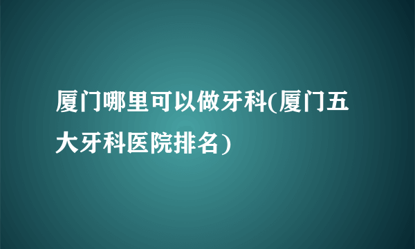 厦门哪里可以做牙科(厦门五大牙科医院排名)